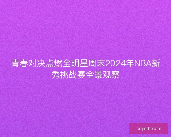 青春对决点燃全明星周末2024年NBA新秀挑战赛全景观察