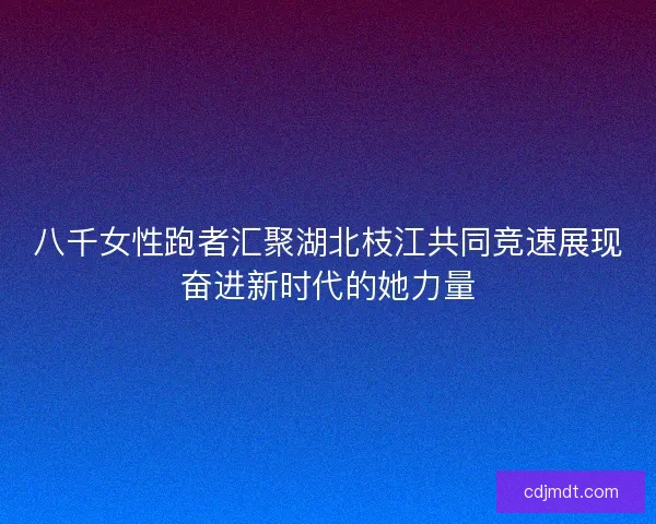 八千女性跑者汇聚湖北枝江共同竞速展现奋进新时代的她力量