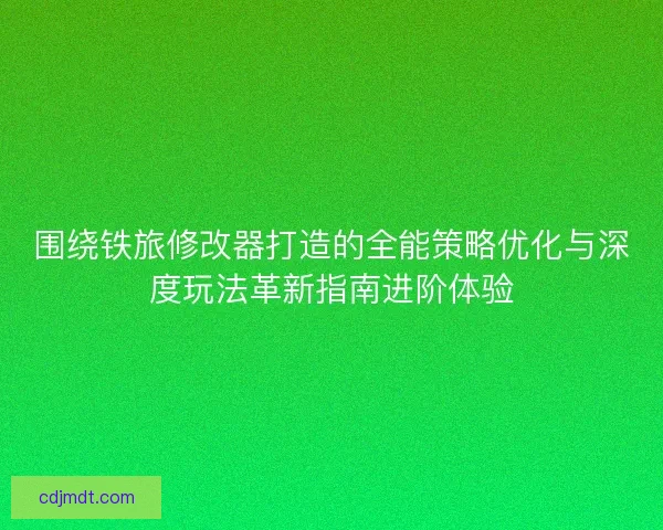 围绕铁旅修改器打造的全能策略优化与深度玩法革新指南进阶体验