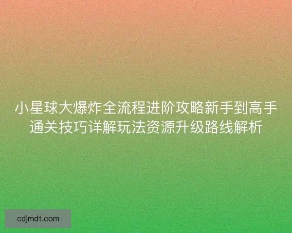 小星球大爆炸全流程进阶攻略新手到高手通关技巧详解玩法资源升级路线解析