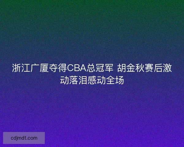 浙江广厦夺得CBA总冠军 胡金秋赛后激动落泪感动全场