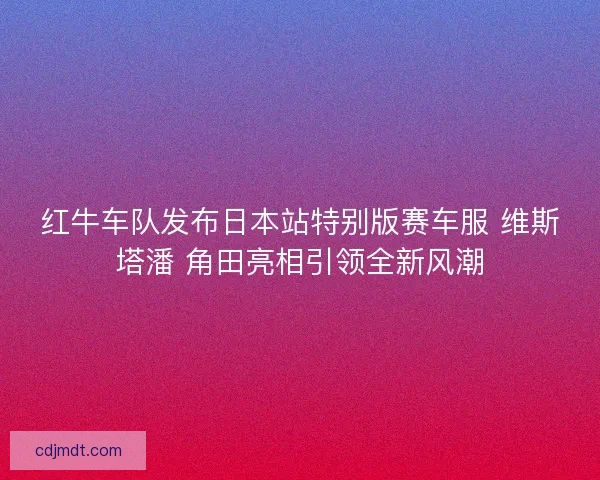 红牛车队发布日本站特别版赛车服 维斯塔潘 角田亮相引领全新风潮
