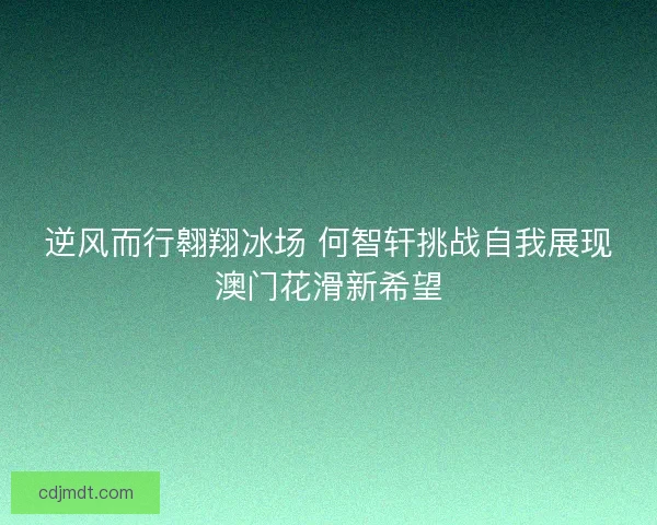 逆风而行翱翔冰场 何智轩挑战自我展现澳门花滑新希望