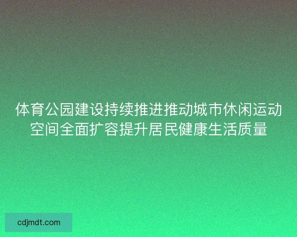 体育公园建设持续推进推动城市休闲运动空间全面扩容提升居民健康生活质量